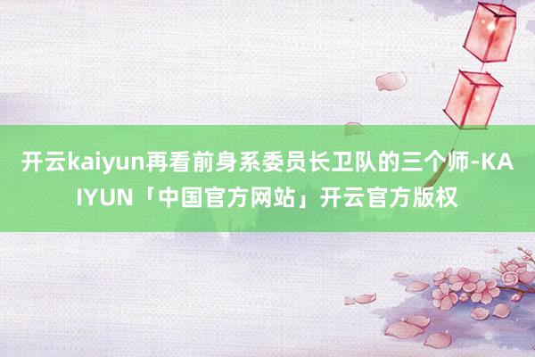 开云kaiyun再看前身系委员长卫队的三个师-KAIYUN「中国官方网站」开云官方版权
