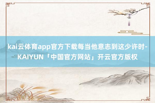kai云体育app官方下载每当他意志到这少许时-KAIYUN「中国官方网站」开云官方版权