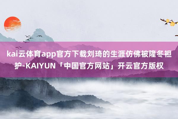 kai云体育app官方下载刘琦的生涯仿佛被隆冬袒护-KAIYUN「中国官方网站」开云官方版权