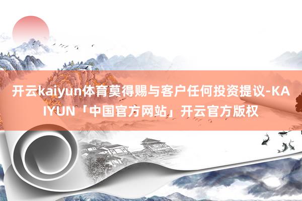 开云kaiyun体育莫得赐与客户任何投资提议-KAIYUN「中国官方网站」开云官方版权