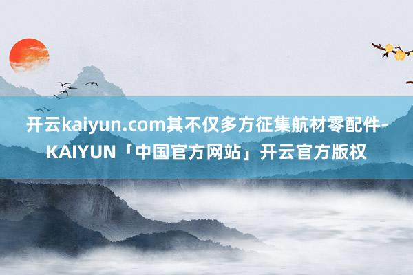 开云kaiyun.com其不仅多方征集航材零配件-KAIYUN「中国官方网站」开云官方版权