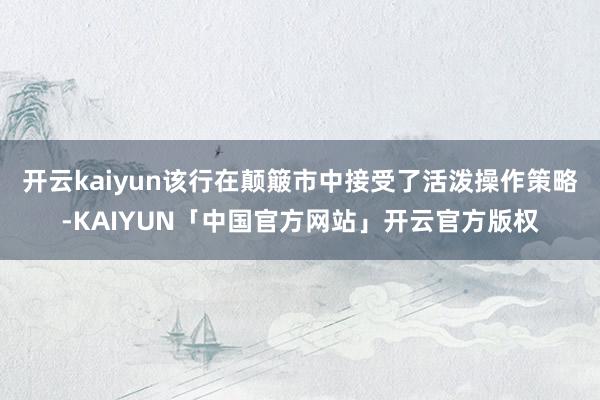 开云kaiyun该行在颠簸市中接受了活泼操作策略-KAIYUN「中国官方网站」开云官方版权