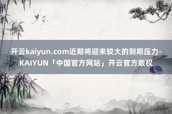 开云kaiyun.com近期将迎来较大的到期压力-KAIYUN「中国官方网站」开云官方版权