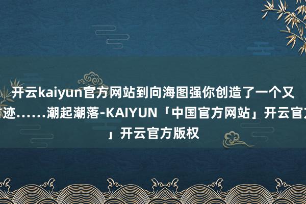 开云kaiyun官方网站到向海图强你创造了一个又一个古迹……潮起潮落-KAIYUN「中国官方网站」开云官方版权