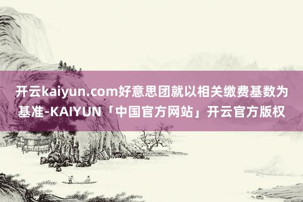 开云kaiyun.com好意思团就以相关缴费基数为基准-KAIYUN「中国官方网站」开云官方版权