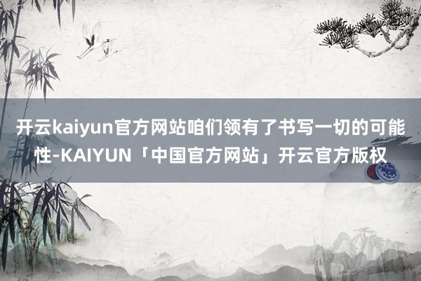 开云kaiyun官方网站咱们领有了书写一切的可能性-KAIYUN「中国官方网站」开云官方版权