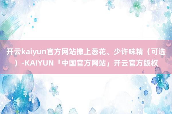 开云kaiyun官方网站撒上葱花、少许味精（可选）-KAIYUN「中国官方网站」开云官方版权