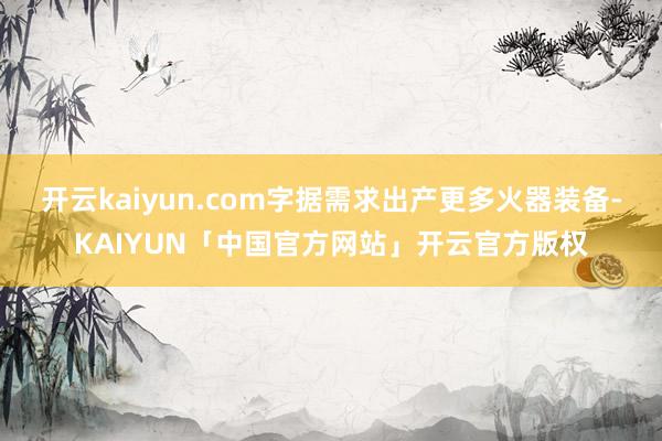 开云kaiyun.com字据需求出产更多火器装备-KAIYUN「中国官方网站」开云官方版权