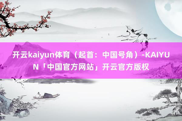 开云kaiyun体育（起首：中国号角）-KAIYUN「中国官方网站」开云官方版权