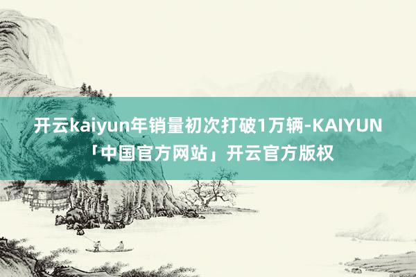 开云kaiyun年销量初次打破1万辆-KAIYUN「中国官方网站」开云官方版权