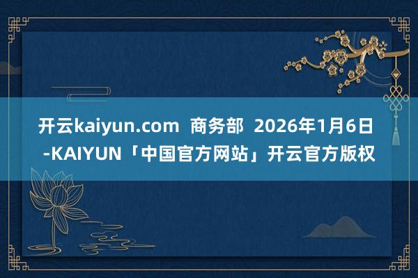 开云kaiyun.com  商务部  2026年1月6日 -KAIYUN「中国官方网站」开云官方版权