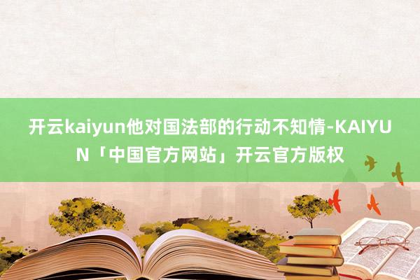 开云kaiyun他对国法部的行动不知情-KAIYUN「中国官方网站」开云官方版权