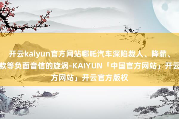 开云kaiyun官方网站哪吒汽车深陷裁人、降薪、拖欠合同款等负面音信的旋涡-KAIYUN「中国官方网站」开云官方版权