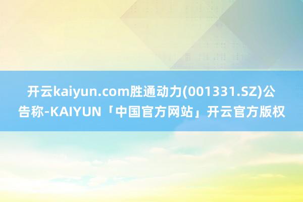 开云kaiyun.com胜通动力(001331.SZ)公告称-KAIYUN「中国官方网站」开云官方版权