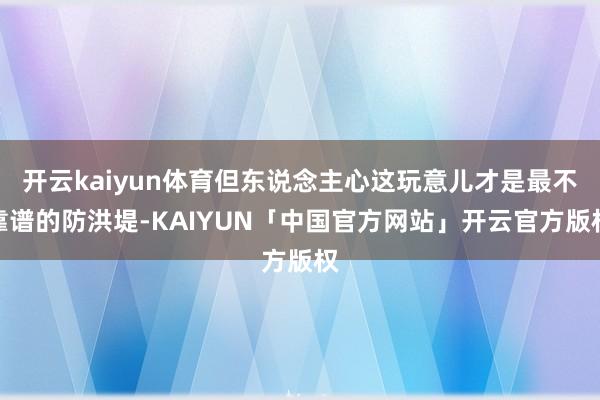 开云kaiyun体育但东说念主心这玩意儿才是最不靠谱的防洪堤-KAIYUN「中国官方网站」开云官方版权