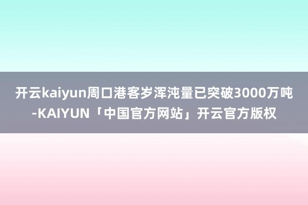 开云kaiyun周口港客岁浑沌量已突破3000万吨-KAIYUN「中国官方网站」开云官方版权