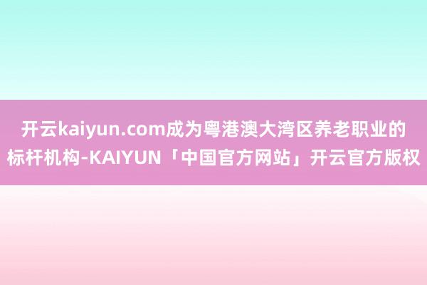 开云kaiyun.com成为粤港澳大湾区养老职业的标杆机构-KAIYUN「中国官方网站」开云官方版权