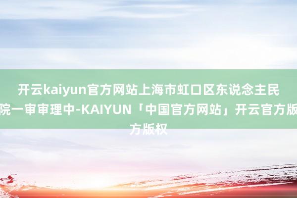 开云kaiyun官方网站　　上海市虹口区东说念主民法院一审审理中-KAIYUN「中国官方网站」开云官方版权